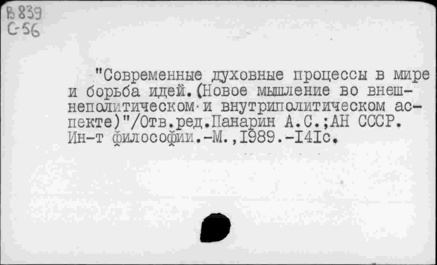 ﻿С'%
"Современные духовные процессы в мире и борьба идей.(Новое мышление во внешнеполитическом- и внутриполитическом аспекте) "/Отв. ред. Панарин А.С.;АН СССР. Ин-т философии.-М.,1989.-141с.